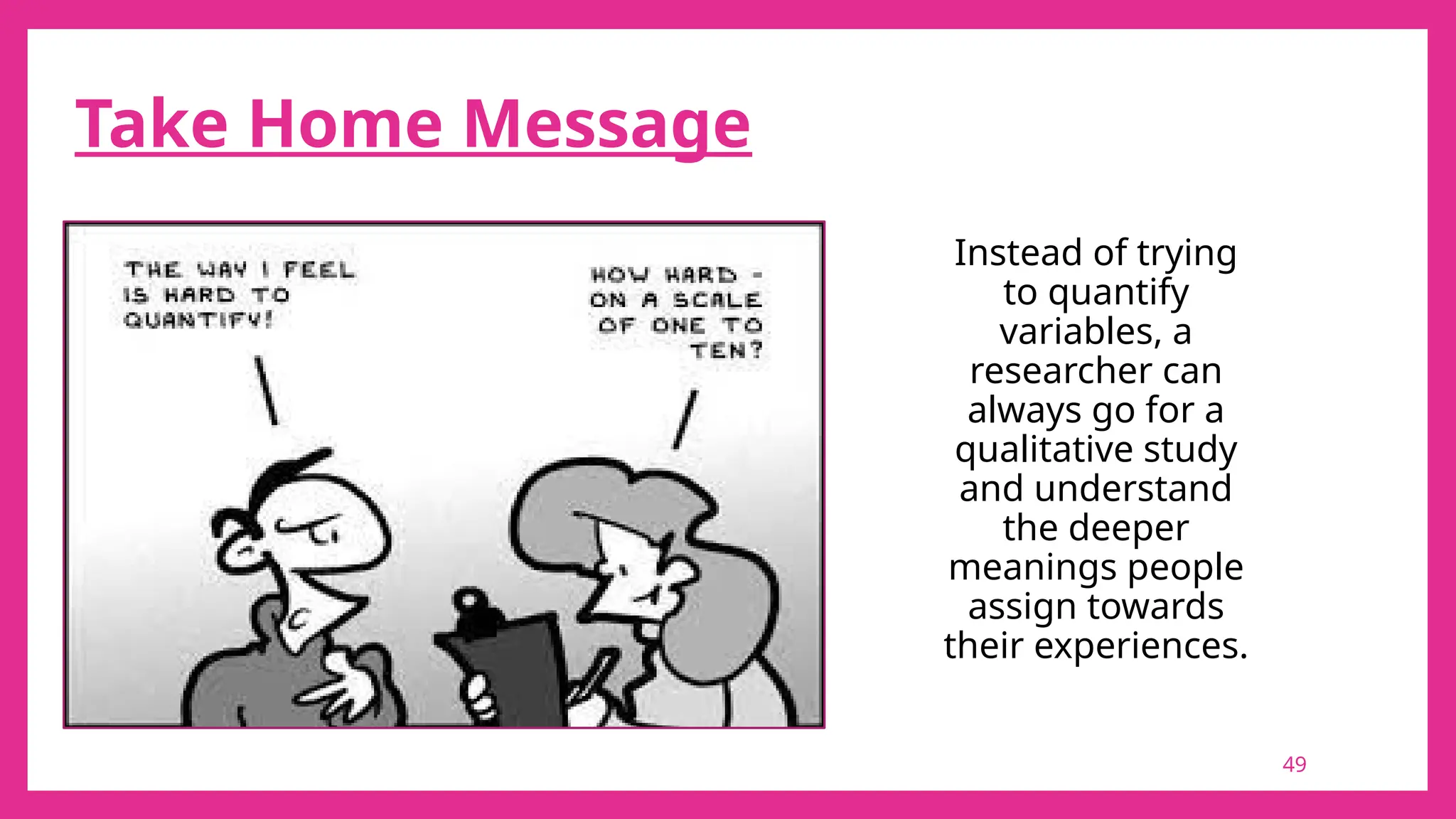 49
Take Home Message
Instead of trying
to quantify
variables, a
researcher can
always go for a
qualitative study
and understand
the deeper
meanings people
assign towards
their experiences.
 