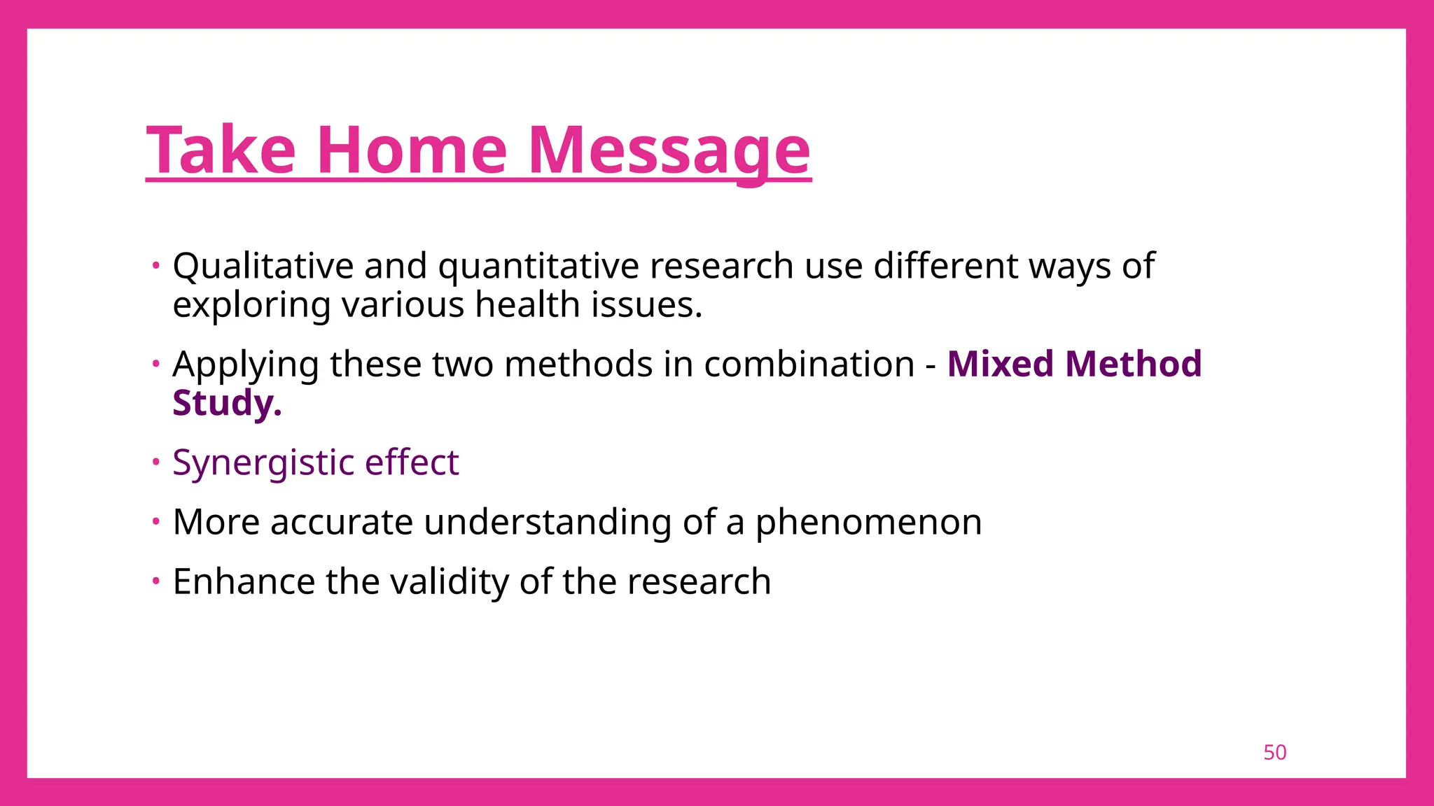 50
Take Home Message
• Qualitative and quantitative research use different ways of
exploring various health issues.
• Applying these two methods in combination - Mixed Method
Study.
• Synergistic effect
• More accurate understanding of a phenomenon
• Enhance the validity of the research
 