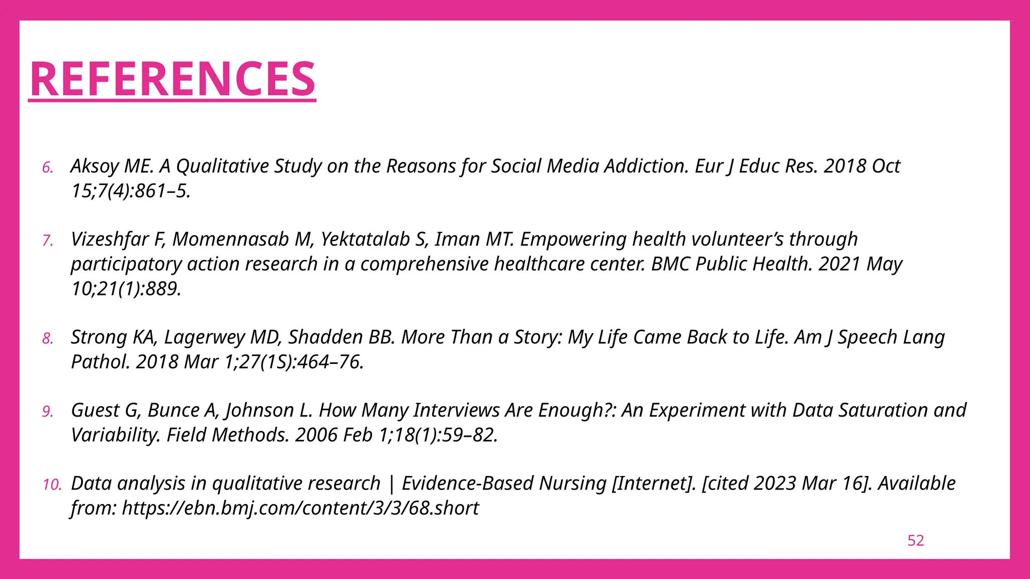 52
REFERENCES
6. Aksoy ME. A Qualitative Study on the Reasons for Social Media Addiction. Eur J Educ Res. 2018 Oct
15;7(4):861–5.
7. Vizeshfar F, Momennasab M, Yektatalab S, Iman MT. Empowering health volunteer’s through
participatory action research in a comprehensive healthcare center. BMC Public Health. 2021 May
10;21(1):889.
8. Strong KA, Lagerwey MD, Shadden BB. More Than a Story: My Life Came Back to Life. Am J Speech Lang
Pathol. 2018 Mar 1;27(1S):464–76.
9. Guest G, Bunce A, Johnson L. How Many Interviews Are Enough?: An Experiment with Data Saturation and
Variability. Field Methods. 2006 Feb 1;18(1):59–82.
10. Data analysis in qualitative research | Evidence-Based Nursing [Internet]. [cited 2023 Mar 16]. Available
from: https://ebn.bmj.com/content/3/3/68.short
 