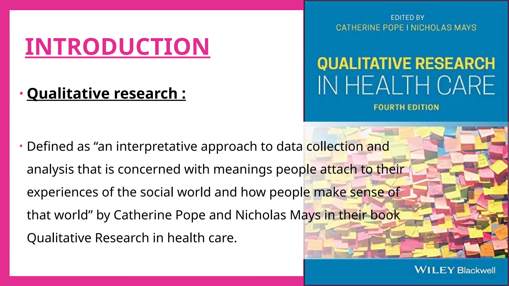 6
INTRODUCTION
• Qualitative research :
• Defined as “an interpretative approach to data collection and
analysis that is concerned with meanings people attach to their
experiences of the social world and how people make sense of
that world” by Catherine Pope and Nicholas Mays in their book
Qualitative Research in health care.
 