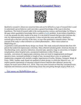 Qualitative Research-Grounded Theory
Qualitative research is about non numerical data and can be defined as a type of research that is used
to understand a given behavior, and it provides a general knowledge of the issue to develop
hypotheses. This kind of research adds to the nursing practice, science, and knowledge, by filling in
the gaps where quantitative knowledge fails to explain a health problem. In providing a hypothesis,
it sets the grounds for other studies to be done. It is the kind of research that provides clinicians the
why for implementation of a given practice. It does not provide cause and effect. Qualitative
research gets at the how and why of the story, in ways that quantitative research cannot. The key
concept of the study is often referred to as central phenomenon ... Show more content on
Helpwriting.net ...
A qualitative study/grounded theory design was found. This study analysed/collected data from 430
patient that underwent laparoscopic colectomy. Data collected included gender, American Society of
Anesthesiology score, operative indication, resection type, operative stage at conversion, in–hospital
complications, direct hospital costs, unexpected readmission within 30 days, and
mortality...conversion of a laparoscopic colectomy does not result in inappropriately prolonged
operative times, increased morbidity or length of stay, increased direct costs, or unexpected
readmissions compared with similarly complex laparotomies (Casillas, Delaney, Senagore. Brady, &
Fazio, 2004). Another study found was qualitative/cohort design, in which the objective was... to
explore patient expectations of outcomes related to bowel function after sphincter–preserving
surgery for rectal cancer (Park et al., 2014). They were more focused on what they considered more
important and imminent concerns about being cancer free and getting through surgery (Park et al.,
... Get more on HelpWriting.net ...
 