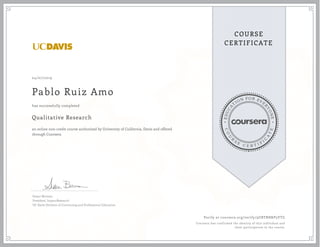 EDUCA
T
ION FOR EVE
R
YONE
CO
U
R
S
E
C E R T I F
I
C
A
TE
COURSE
CERTIFICATE
04/07/2019
Pablo Ruiz Amo
Qualitative Research
an online non-credit course authorized by University of California, Davis and offered
through Coursera
has successfully completed
Susan Berman
President, ImpactResearch
UC Davis Division of Continuing and Professional Education
Verify at coursera.org/verify/9UBTN8NP5VTG
Coursera has confirmed the identity of this individual and
their participation in the course.
 