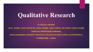 Qualitative Research
M. VIJAYALAKSHMI
M.SC., M.PHIL. (LIFE SCIENCES), M.ED., M.PHIL. (EDUCATION), NET (EDUCATION), PGDBI
ASSISTANT PROFESSOR (FORMER),
SRI RAMAKRISHNA MISSION VIDYALAYA COLLEGE OF EDUCATION (AUTONOMOUS),
COIMBATORE – 641020.
 