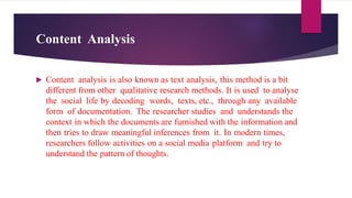 Content Analysis
 Content analysis is also known as text analysis, this method is a bit
different from other qualitative research methods. It is used to analyse
the social life by decoding words, texts, etc., through any available
form of documentation. The researcher studies and understands the
context in which the documents are furnished with the information and
then tries to draw meaningful inferences from it. In modern times,
researchers follow activities on a social media platform and try to
understand the pattern of thoughts.
 