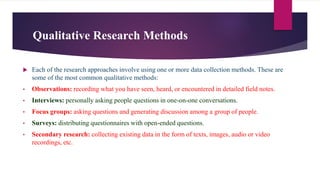 Qualitative Research Methods
 Each of the research approaches involve using one or more data collection methods. These are
some of the most common qualitative methods:
• Observations: recording what you have seen, heard, or encountered in detailed field notes.
• Interviews: personally asking people questions in one-on-one conversations.
• Focus groups: asking questions and generating discussion among a group of people.
• Surveys: distributing questionnaires with open-ended questions.
• Secondary research: collecting existing data in the form of texts, images, audio or video
recordings, etc.
 