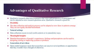 Advantages of Qualitative Research
 Qualitative research often tries to preserve the voice and perspective of participants and
can be adjusted as new research questions arise. Qualitative research is good for:
• Flexibility
 The data collection and analysis process can be adapted as new ideas or patterns emerge.
They are not rigidly decided beforehand.
• Natural settings
 Data collection occurs in real-world contexts or in naturalistic ways.
• Meaningful insights
 Detailed descriptions of people’s experiences, feelings and perceptions can be used in
designing, testing or improving systems or products.
• Generation of new ideas
 Open-ended responses mean that researchers can uncover novel problems or opportunities
that they wouldn’t have thought of otherwise.
 