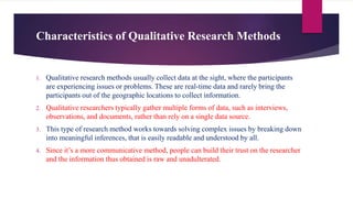 Characteristics of Qualitative Research Methods
1. Qualitative research methods usually collect data at the sight, where the participants
are experiencing issues or problems. These are real-time data and rarely bring the
participants out of the geographic locations to collect information.
2. Qualitative researchers typically gather multiple forms of data, such as interviews,
observations, and documents, rather than rely on a single data source.
3. This type of research method works towards solving complex issues by breaking down
into meaningful inferences, that is easily readable and understood by all.
4. Since it’s a more communicative method, people can build their trust on the researcher
and the information thus obtained is raw and unadulterated.
 