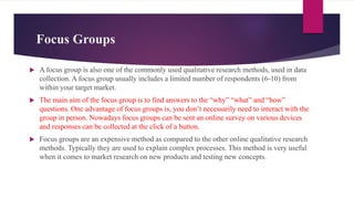 Focus Groups
 A focus group is also one of the commonly used qualitative research methods, used in data
collection. A focus group usually includes a limited number of respondents (6-10) from
within your target market.
 The main aim of the focus group is to find answers to the “why” “what” and “how”
questions. One advantage of focus groups is, you don’t necessarily need to interact with the
group in person. Nowadays focus groups can be sent an online survey on various devices
and responses can be collected at the click of a button.
 Focus groups are an expensive method as compared to the other online qualitative research
methods. Typically they are used to explain complex processes. This method is very useful
when it comes to market research on new products and testing new concepts.
 