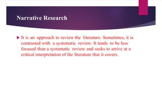 Narrative Research
 It is an approach to review the literature. Sometimes, it is
contrasted with a systematic review. It tends to be less
focused than a systematic review and seeks to arrive at a
critical interpretation of the literature that it covers.
 