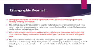 Ethnographic Research
 Ethnographic research is the most in-depth observational method that studies people in their
naturally occurring environment.
 This method requires the researchers to adapt to the target audiences’ environments which could
be anywhere from an organization to a city or any remote location. Here geographical constraints
can be an issue while collecting data.
 This research design aims to understand the cultures, challenges, motivations, and settings that
occur. Instead of relying on interviews and discussions, you experience the natural settings first
hand.
 This type of research method can last from a few days to a few years, as it involves in-depth
observation and collecting data on those grounds. It’s a challenging and a time-consuming method
and solely depends on the expertise of the researcher to be able to analyze, observe and infer the
data.
 
