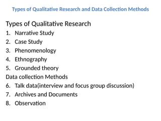 Types of Qualitative Research and Data Collection Methods
Types of Qualitative Research
1. Narrative Study
2. Case Study
3. Phenomenology
4. Ethnography
5. Grounded theory
Data collection Methods
6. Talk data(interview and focus group discussion)
7. Archives and Documents
8. Observation
 