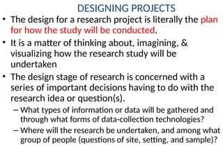 DESIGNING PROJECTS
• The design for a research project is literally the plan
for how the study will be conducted.
• It is a matter of thinking about, imagining, &
visualizing how the research study will be
undertaken
• The design stage of research is concerned with a
series of important decisions having to do with the
research idea or question(s).
– What types of information or data will be gathered and
through what forms of data-collection technologies?
– Where will the research be undertaken, and among what
group of people (questions of site, setting, and sample)?
 