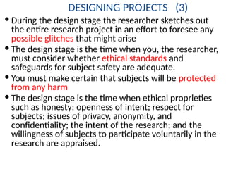 DESIGNING PROJECTS (3)
 During the design stage the researcher sketches out
the entire research project in an effort to foresee any
possible glitches that might arise
 The design stage is the time when you, the researcher,
must consider whether ethical standards and
safeguards for subject safety are adequate.
 You must make certain that subjects will be protected
from any harm
 The design stage is the time when ethical proprieties
such as honesty; openness of intent; respect for
subjects; issues of privacy, anonymity, and
confidentiality; the intent of the research; and the
willingness of subjects to participate voluntarily in the
research are appraised.
 