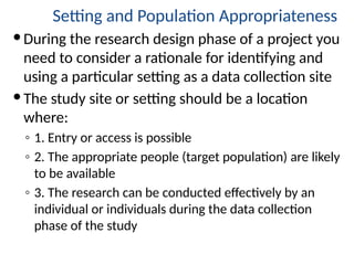 Setting and Population Appropriateness
During the research design phase of a project you
need to consider a rationale for identifying and
using a particular setting as a data collection site
The study site or setting should be a location
where:
◦ 1. Entry or access is possible
◦ 2. The appropriate people (target population) are likely
to be available
◦ 3. The research can be conducted effectively by an
individual or individuals during the data collection
phase of the study
 