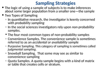 Sampling Strategies
 The logic of using a sample of subjects is to make inferences
about some larger population from a smaller one—the sample
 Two Types of Sampling
◦ In quantitative research, the investigator is keenly concerned
with probability sampling
◦ In the social sciences investigators rely upon non-probability
samples.
 The four most common types of non-probability samples
◦ Convenience Samples. The convenience sample is sometimes
referred to as an accidental or availability sample
◦ Purposive Sampling. This category of sampling is sometimes called
judgmental sampling.
◦ Snowball Sampling. That some may see as similar to
convenience sampling
◦ Quota Samples. A quota sample begins with a kind of matrix
or table that creates cells or stratum.
 