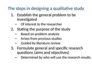 The steps in designing a qualitative study
1. Establish the general problem to be
investigated
– Of interest to the researcher
2. Stating the purpose of the study
– Based on problem analysis
– Arises from previous studies
– Guided by literature review
3. Formulate general and specific research
questions (aims and objectives)
– Determined by who will use the research results
 