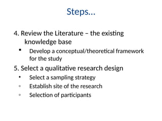 Steps…
4. Review the Literature – the existing
knowledge base
 Develop a conceptual/theoretical framework
for the study
5. Select a qualitative research design
• Select a sampling strategy
◦ Establish site of the research
◦ Selection of participants
 