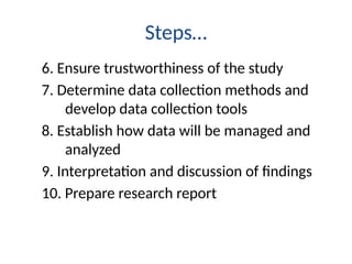 Steps…
6. Ensure trustworthiness of the study
7. Determine data collection methods and
develop data collection tools
8. Establish how data will be managed and
analyzed
9. Interpretation and discussion of findings
10. Prepare research report
 