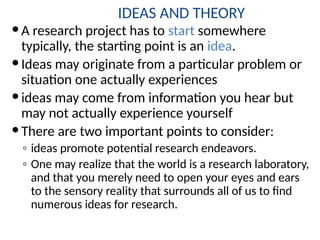IDEAS AND THEORY
A research project has to start somewhere
typically, the starting point is an idea.
Ideas may originate from a particular problem or
situation one actually experiences
ideas may come from information you hear but
may not actually experience yourself
There are two important points to consider:
◦ ideas promote potential research endeavors.
◦ One may realize that the world is a research laboratory,
and that you merely need to open your eyes and ears
to the sensory reality that surrounds all of us to find
numerous ideas for research.
 