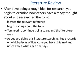 Literature Review
• After developing a rough idea for research, you
begin to examine how others have already thought
about and researched the topic.
– located the relevant reference
– begin reading about the topic
– You need to continue trying to expand the literature
search
– As you are doing this literature searching, keep records
on which pieces of literature you have obtained and
notes about what each one says.
 