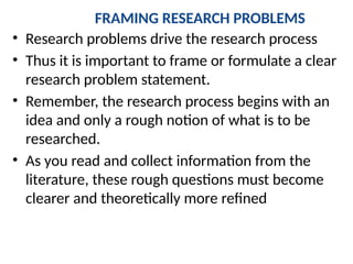 FRAMING RESEARCH PROBLEMS
• Research problems drive the research process
• Thus it is important to frame or formulate a clear
research problem statement.
• Remember, the research process begins with an
idea and only a rough notion of what is to be
researched.
• As you read and collect information from the
literature, these rough questions must become
clearer and theoretically more refined
 
