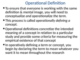Operational Definition
To ensure that everyone is working with the same
definition & mental image, you will need to
conceptualize and operationalize the term.
This process is called operationally defining a
concept.
Operational definitions concretize the intended
meaning of a concept in relation to a particular
study and provide some criteria for measuring the
empirical existence of that concept
In operatively defining a term or concept, you
begin by declaring the term to mean whatever you
want it to mean throughout the research
 