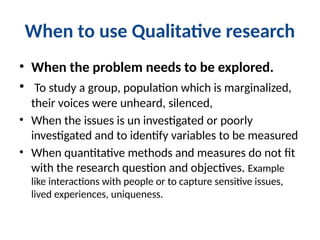 When to use Qualitative research
• When the problem needs to be explored.
• To study a group, population which is marginalized,
their voices were unheard, silenced,
• When the issues is un investigated or poorly
investigated and to identify variables to be measured
• When quantitative methods and measures do not fit
with the research question and objectives. Example
like interactions with people or to capture sensitive issues,
lived experiences, uniqueness.
 
