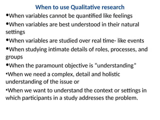 When to use Qualitative research
When variables cannot be quantified like feelings
When variables are best understood in their natural
settings
When variables are studied over real time- like events
When studying intimate details of roles, processes, and
groups
When the paramount objective is “understanding”
•When we need a complex, detail and holistic
understanding of the issue or
•When we want to understand the context or settings in
which participants in a study addresses the problem.
 