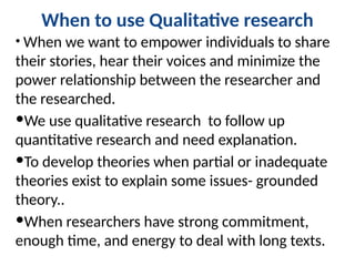 When to use Qualitative research
• When we want to empower individuals to share
their stories, hear their voices and minimize the
power relationship between the researcher and
the researched.
We use qualitative research to follow up
quantitative research and need explanation.
To develop theories when partial or inadequate
theories exist to explain some issues- grounded
theory..
When researchers have strong commitment,
enough time, and energy to deal with long texts.
 