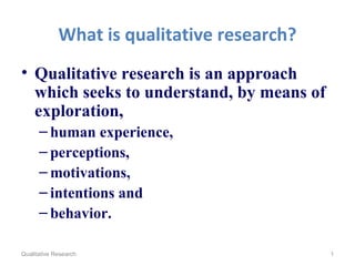 What is qualitative research?
• Qualitative research is an approach
which seeks to understand, by means of
exploration,
– human experience,
– perceptions,
– motivations,
– intentions and
– behavior.
Qualitative Research 1
 