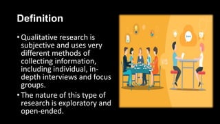 Definition
• Qualitative research is
subjective and uses very
different methods of
collecting information,
including individual, in-
depth interviews and focus
groups.
• The nature of this type of
research is exploratory and
open-ended.
 