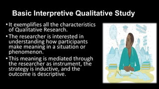 Basic Interpretive Qualitative Study
•It exemplifies all the characteristics
of Qualitative Research.
•The researcher is interested in
understanding how participants
make meaning in a situation or
phenomenon.
•This meaning is mediated through
the researcher as instrument, the
strategy is inductive, and the
outcome is descriptive.
 