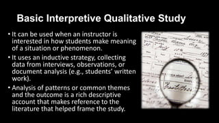 Basic Interpretive Qualitative Study
• It can be used when an instructor is
interested in how students make meaning
of a situation or phenomenon.
• It uses an inductive strategy, collecting
data from interviews, observations, or
document analysis (e.g., students’ written
work).
• Analysis of patterns or common themes
and the outcome is a rich descriptive
account that makes reference to the
literature that helped frame the study.
 