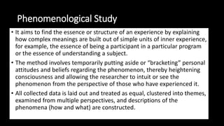 Phenomenological Study
• It aims to find the essence or structure of an experience by explaining
how complex meanings are built out of simple units of inner experience,
for example, the essence of being a participant in a particular program
or the essence of understanding a subject.
• The method involves temporarily putting aside or “bracketing” personal
attitudes and beliefs regarding the phenomenon, thereby heightening
consciousness and allowing the researcher to intuit or see the
phenomenon from the perspective of those who have experienced it.
• All collected data is laid out and treated as equal, clustered into themes,
examined from multiple perspectives, and descriptions of the
phenomena (how and what) are constructed.
 