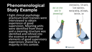 Phenomenological
Study Example
• Eight clinical psychology
practicum-level trainees were
interviewed to obtain
experience of good
supervision. Meaning units
were identified from these
and a meaning structure was
identified and refined into
the essence or essential
elements of good supervisory
experiences shared by a
majority in this context.
 