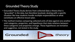 Grounded Theory Study
• Grounded Theory Study derives from collected data a theory that is
“grounded” in the data, but therefore localized, dealing with a specific
situation like how students handle multiple responsibilities or what
constitutes an effective lesson plan.
• The method involves comparing collected units of data against one another
until categories, properties, and hypotheses that state relations between
these categories and properties emerge. These hypotheses are tentative
and suggestive, not tested in the study.
 