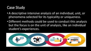 Case Study
• A descriptive intensive analysis of an individual, unit, or
phenomena selected for its typicality or uniqueness.
• Different methods could be used to conduct this analysis
but the focus is on the unit of analysis, like an individual
student’s experiences.
 