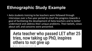 Ethnographic Study Example
• Aeta students training to be teachers were followed through
interviews over a five-year period to chart the progress towards a
goal of facilitating the development of Aeta teachers and to better
understand and address their unique problems. Their beliefs, views
about self, and concerns were presented.
 