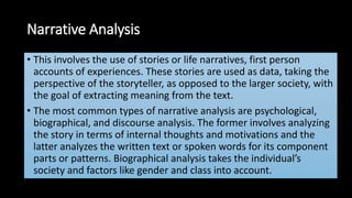 Narrative Analysis
• This involves the use of stories or life narratives, first person
accounts of experiences. These stories are used as data, taking the
perspective of the storyteller, as opposed to the larger society, with
the goal of extracting meaning from the text.
• The most common types of narrative analysis are psychological,
biographical, and discourse analysis. The former involves analyzing
the story in terms of internal thoughts and motivations and the
latter analyzes the written text or spoken words for its component
parts or patterns. Biographical analysis takes the individual’s
society and factors like gender and class into account.
 