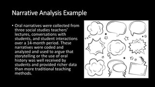 Narrative Analysis Example
• Oral narratives were collected from
three social studies teachers’
lectures, conversations with
students, and student interactions
over a 14-month period. These
narratives were coded and
analyzed and used to argue that
storytelling or the use of oral
history was well received by
students and provided richer data
than more traditional teaching
methods.
 