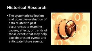 Historical Research
• The systematic collection
and objective evaluation of
data related to past
occurrences to examine
causes, effects, or trends of
those events that may help
explain present events and
anticipate future events.
 
