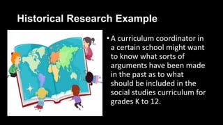 Historical Research Example
•A curriculum coordinator in
a certain school might want
to know what sorts of
arguments have been made
in the past as to what
should be included in the
social studies curriculum for
grades K to 12.
 