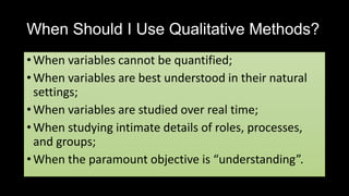When Should I Use Qualitative Methods?
• When variables cannot be quantified;
• When variables are best understood in their natural
settings;
• When variables are studied over real time;
• When studying intimate details of roles, processes,
and groups;
• When the paramount objective is “understanding”.
 