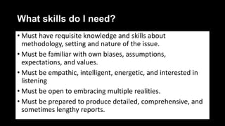 What skills do I need?
• Must have requisite knowledge and skills about
methodology, setting and nature of the issue.
• Must be familiar with own biases, assumptions,
expectations, and values.
• Must be empathic, intelligent, energetic, and interested in
listening
• Must be open to embracing multiple realities.
• Must be prepared to produce detailed, comprehensive, and
sometimes lengthy reports.
 