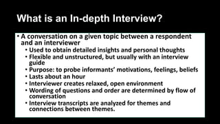 What is an In-depth Interview?
• A conversation on a given topic between a respondent
and an interviewer
• Used to obtain detailed insights and personal thoughts
• Flexible and unstructured, but usually with an interview
guide
• Purpose: to probe informants’ motivations, feelings, beliefs
• Lasts about an hour
• Interviewer creates relaxed, open environment
• Wording of questions and order are determined by flow of
conversation
• Interview transcripts are analyzed for themes and
connections between themes.
 
