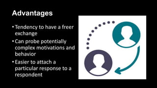 Advantages
• Tendency to have a freer
exchange
• Can probe potentially
complex motivations and
behavior
• Easier to attach a
particular response to a
respondent
 