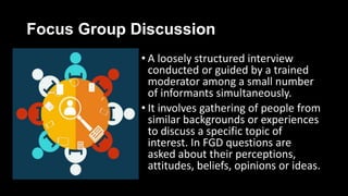 Focus Group Discussion
• A loosely structured interview
conducted or guided by a trained
moderator among a small number
of informants simultaneously.
• It involves gathering of people from
similar backgrounds or experiences
to discuss a specific topic of
interest. In FGD questions are
asked about their perceptions,
attitudes, beliefs, opinions or ideas.
 