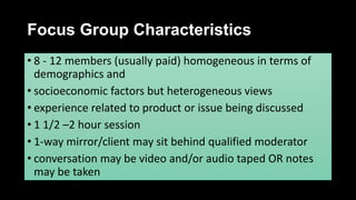 Focus Group Characteristics
• 8 - 12 members (usually paid) homogeneous in terms of
demographics and
• socioeconomic factors but heterogeneous views
• experience related to product or issue being discussed
• 1 1/2 –2 hour session
• 1-way mirror/client may sit behind qualified moderator
• conversation may be video and/or audio taped OR notes
may be taken
 