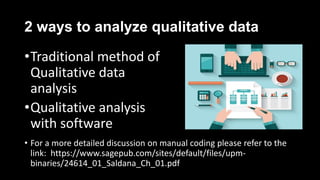 2 ways to analyze qualitative data
•Traditional method of
Qualitative data
analysis
•Qualitative analysis
with software
• For a more detailed discussion on manual coding please refer to the
link: https://www.sagepub.com/sites/default/files/upm-
binaries/24614_01_Saldana_Ch_01.pdf
 