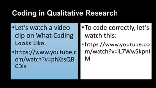 Coding in Qualitative Research
•Let’s watch a video
clip on What Coding
Looks Like.
•https://www.youtube.c
om/watch?v=phXssQB
CDls
•To code correctly, let’s
watch this:
•https://www.youtube.co
m/watch?v=iL7Ww5kpnI
M
 